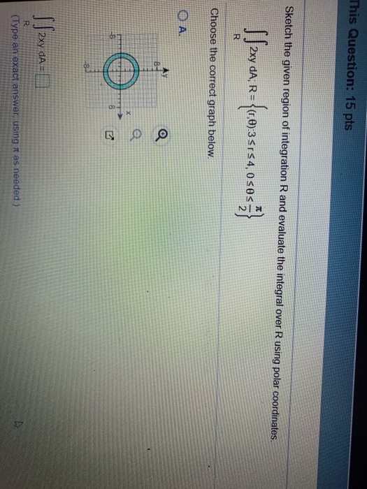 This Question: 15 pts Sketch the given region of integration R and evaluate the integral over R using polar coordinates. 2xy