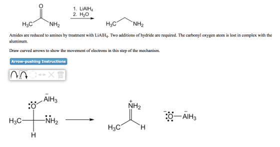 1. LiAIHA 2. H2O H3C NH2 H3C NH2 Amides are reduced to amines by treatment with LiAlH4. Two additions of hydride are required