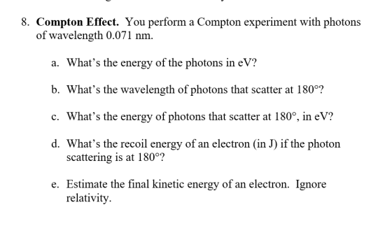 8. Compton Effect. You perform a Compton experiment with photons of wavelength 0.071 nm. a. Whats the energy of the photons in eV? b. Whats the wavelength of photons that scatter at 180°? c. Whats the energy of photons that scatter at 180°, in eV? d. Whats the recoil energy of an electron (in J) if the photon scattering is at 180°? e. Estimate the final kinetic energy of an electron. Ignore relativity