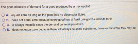The price elasticity of demand for a good produced by a monopolist O A. equals zero as long as the good has no close substitutes. O B. does not equal zero because every good has at least one good substitute for it. C. is always inelastic since the demand curve slopes down. O D. does not equal zero because there will always be some substitutes, however imperfect they may be.