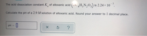 The acid dissociation constant K of alloxanic acid (11C,H,N,O,) is 2.24x10 Calculate the pH of a 2.9 M solution of alloxanic