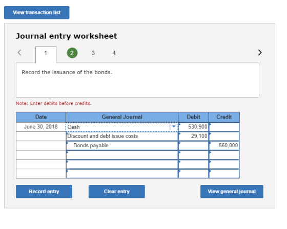 View transaction list Journal entry worksheet 2 4 Record the issuance of the bonds. Note: Enter debits before credits. Debit 530,900 29,100 Date General Journal Credit June 30, 2018 Cash iscount and debt issue costs Bonds payable 560,000 Record entry Clear entry View general journal