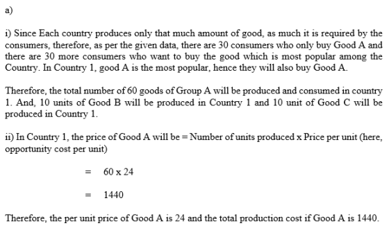 a) i Since Each country produces only that much amount of good, as much it is required by the consumers, therefore, as per the given data, there are 30 consumers who only buy Good A and there are 30 more consumers who want to buy the good which is most popular among the Country. In Country 1, good A is the most popular, hence they will also buy Good A Therefore, the total number of 60 goods of Group A will be produced and consumed in country 1. And, 10 units of Good B will be produced in Country 1 and 10 unit of Good C will be produced in Country 1 İİ) În Country i, the price of Good A will be-Number of units produced x Price per unit (here, opportunity cost per unit) 60 x 24 1440 Therefore, the per unit price of Good A is 24 and the total production cost if Good A is 1440.