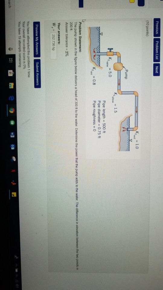 Previous Problem List Next (10 points) Pump K, =1.5 elbow Pipe length 500 ft Pipe diameter: 0.75 ft Pipe roughness 0 The pump shown in the figure below delivers a head of 300 ft to the water Determine the power that the pump adds to the water The difference in elevation between the two ponds in 200 ft Answer tolerance-2% W, 252 736 hp 1 time Your overall recorded score is 0% You have 19 attempts remaining earch
