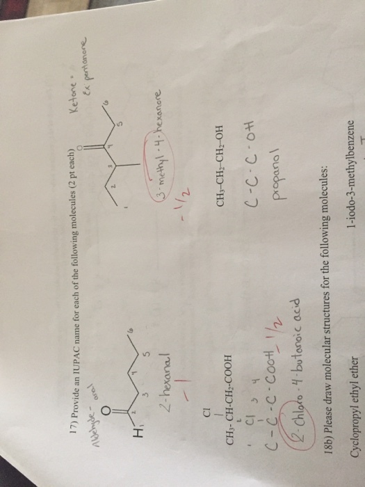 17) Provide an IUPAC name for each of the following molecules (2 pt each) Ketone。 Hi 2-hexana methyl -H xanore Cl CH3-CH2-CH2-OH C-C C o propanol CH- CH-CH-COOH C-C-C-Co에 ! Chloro--butanoic acid 18b) Please draw molecular structures for the following molecules: Cyclopropyl ethyl ether 1-iodo-3-methylbenzene