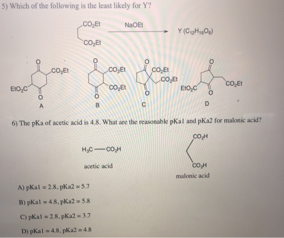 5) Which of the following is the least likely for Y? CO2Et NaOEt Y (C12H16O6) → CO2Et CO2Et CO2Et CO2Et CO2Et CO2Et EtO2C EtO2C 6) The pKa of acetic acid is 4.8. What are the reasonable pKal and pKa2 for malonic acid? CO2H согн malonic acid acetic acid A) pKal 2.8, pKa2 5.7 B) pKa 1 = 4.8, pKa2 = 5.8 C) pKal 2.8, pKa2 3.7 D) pKal = 4.8 , pK a2 = 4.8