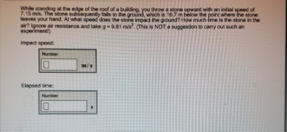 While standing at the edge of the roof of a building, you throw a stone upward with an initial speed of 7.15 m/s. The stone subsequently falls to the ground, which is 16.7 m below the point where the stone leaves your hand. At what speed does the stone impact the ground? How much time is the stone in the air? lgnore air resistance and take g-9,81 m/s. (This is NOT a suggestn to such an experimentt) Impact speed: Number mis Elapsed time: Number