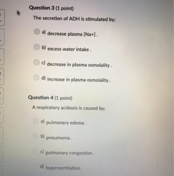 Question 3 (1 point) The secretion of ADH is stimulated by; a) decrease plasma [Na+] b) excess water intake c) decrease in pl