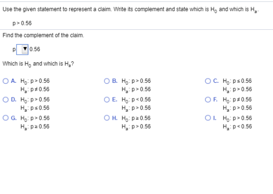 Use the given statement to represent a claim. Write its complement and state which is Ho and which is Ha p 0.56 Find the complement of the claim. p 0.56 Which is Ho and which is Ha? OA. Ho:p> 0.56 Ha : p # 0.56 ○ D. Ho: p> 0.56 Ha p s 0.56 O G. Ho: p> 0.56 Ha p0.56 O B. Ho:p>0.56 Ha p0.56 OE. Ho : p < 0.56 Ha p0.56 OH. Ho:p> 0.56 Ha p0.56 Ha p 0.56 F. Ho : p#0.56 Ha p 0.56 01, Ho:p>0.56 Ha p 0.56