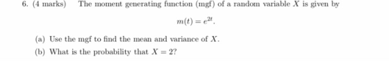 6. (4 marks) The moment generating function (mgf) of a random variable X is given by m(t)-e2 (a) Use the mgf to find the mean and variance of X (b) What is the probability that X-2?