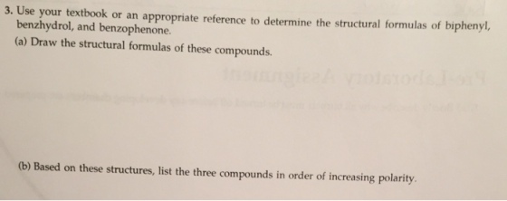 3. Use your textbook or an appropriate reference to determine the structural formulas of biphenyl. benzhydrol, and benzophenone (a) Draw the structural formulas of these compounds. (b) Based on these structures, list the three compounds in order of increasing polarity.