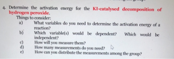 4. Determine the activation energy for the KI-catalysed decomposition of hydrogen peroxide. Things to consider: a) What variables do you need to determine the activation energy of a reaction? b) Which variable(s) would be dependent? Which would be c) How will you measure them? d) How many measurements do you need? e) How can you distribute the measurements among the group? independent?