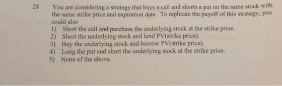 28 You are considering a strategy that buys a call and shorts a put on the same stock with the same strike price and expirati