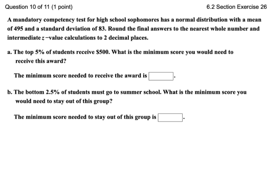 Question 10 of 11 (1 point) A mandatory competency test for high school sophomores has a normal distribution with a mean of 495 and a standard deviation of 83. Round the final answers to the nearest whole number and intermediate z-value calculations to 2 decimal places. 6.2 Section Exercise 26 a. The top 5% of students receive $500. what is the minimum score you would need to receive this award? The minimum score needed to receive the award is b, The bottom 2.5% of students must go to summer school. What is the minimum score you would need to stay out of this group? The minimum score needed to stay out of this group is