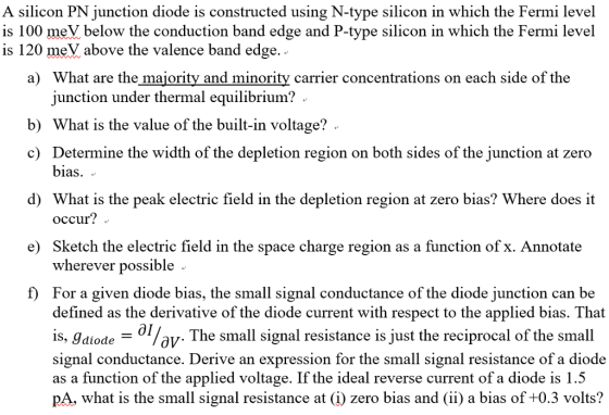 A silicon PN junction diode is constructed using N-type silicon in which the Fermi level is 100 meV below the conduction band edge and P-type silicon in which the Fermi level is 120 meV above the valence band edge a) What are the majority and minority carrier concentrations on each side of the junction under thermal equilibrium? b) What is the value of the built-in voltage? c) Determine the width of the depletion region on both sides of the junction at zero bias. . d) What is the peak electric field in the depletion region at zero bias? Where does it occur? . e) Sketch the electric field in the space charge region as a function ofx. Annotate wherever possible For a given diode bias, the small signal conductance of the diode junction can be defined as the derivative of the diode current with respect to the applied bias. That is, Jdiode signal conductance. Derive an expression for the small signal resistance of a diode as a function of the applied voltage. If the ideal reverse current of a diode is 1..5 pA, what is the small signal resistance at ф zero bias and (ii) a bias of +0.3 volts? The small signal resistance is just the reciprocal of the small ov