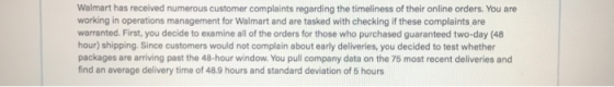 Walmart has received numerous customer complaints regarding the timeliness of their online orders. You are working in operations management for Walmart and are tasked with checking if these complaints are warranted. First, you decide to examine all of the orders for those who purchased guaranteed two-day (48 hour) shipping Since customers would not complain about early deliveries, you decided to test whether packages are arriving past the 48-hour window. You pull company data on the 75 most recent deliveries and find an average delivery time of 48.9 hours and standard deviation of 5 hours