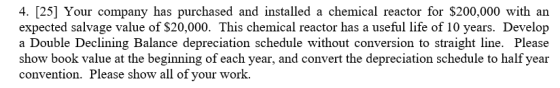 4. [25] Your company has purchased and installed a chemical reactor for $200,000 with an expected salvage value of $20,000. This chemical reactor has a useful life of 10 years. Develop a Double Declining Balance depreciation schedule without conversion to straight line. Please show book value at the beginning of each year, and convert the depreciation schedule to half year convention. Please show all of your work.