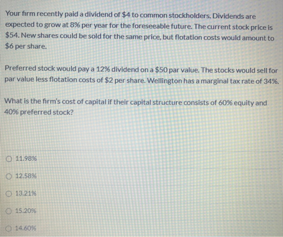 Your firm recently paid a dividend of $4 to common stockholders. Dividends are expected to grow at 8% per year for the forese