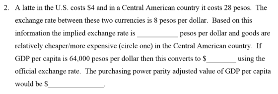 2. A latte in the U.S. costs $4 and in a Central American country it costs 28 pesos. The exchange rate between these two currencies is 8 pesos per dollar. Based on this information the implied exchange rate is relatively cheaper/more expensive (circle one) in the Central American country. If GDP per capita is 64,000 pesos per dollar then this converts to S official exchange rate. The purchasing power parity adjusted value of GDP per capita would be $ pesos per dollar and goods are using the