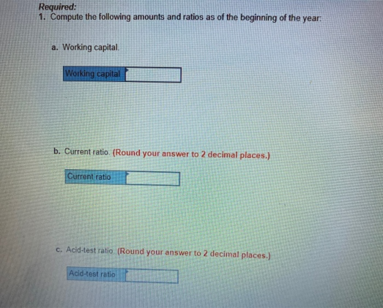 Required: 1. Compute the following amounts and ratios as of the beginning of the year: a. Working capital. Working capital b.