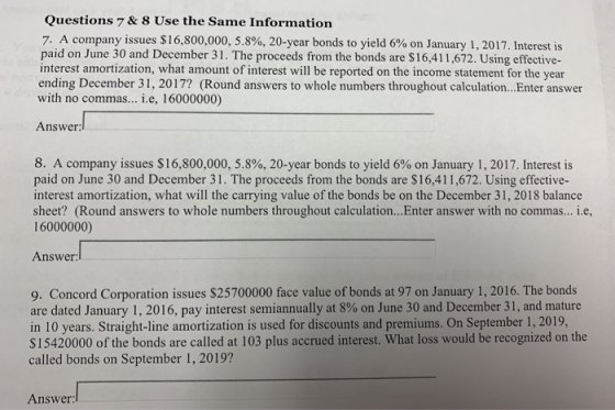 Questions 7 & 8 Use the Same Information 7. A company issues $ 16,800,000, 5.8%, 20-year bonds to yield 6% on January 1, 2017, Interest is paid on June 30 and December 31. The proceeds from the bonds are $16,411,672. Using effective- interest amortization, what amount of interest will be reported on the income statement for the year ending December 31, 2017? (Round answers to whole numbers throughout calculation...Enter answer with no commas... .e, 16000000) Answer: 8. A company issues $16,800,000, 5.8%, 20-year bonds to yield 6% on January 1, 2017, Interest is paid on June 30 and December 31. The proceeds from the bonds are $16,411,672. Using effective interest amortization, what will the carrying value of the bonds be on the December 31, 2018 balance sheet? (Round answers to whole numbers throughout calculation...Enter answer with no commas... i.e, 16000000) Answer 9. Concord Corporation issues $25700000 face value of bonds at 97 on January 1, 2016. The bonds are dated January 1, 2016, pay interest semiannually at 8% on June 30 and December 31, and mature in 10 years. Straight-line amortization is used for discounts and premiums. On September 1, 2019, S15420000 of the bonds are called at 103 plus accrued interest. What loss would be recognized on the called bonds on September 1, 2019? Answer