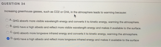QUESTION 34 Increasing greenhouse gasses, such as CO2 or CH4, in the atmosphere leads to warming because: A. GHG absorb more