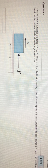 TUUUURJE Question 1 4 points The 3 kg block is subjected to a force F 153 N. When s 6 m, the block is moving to the left with