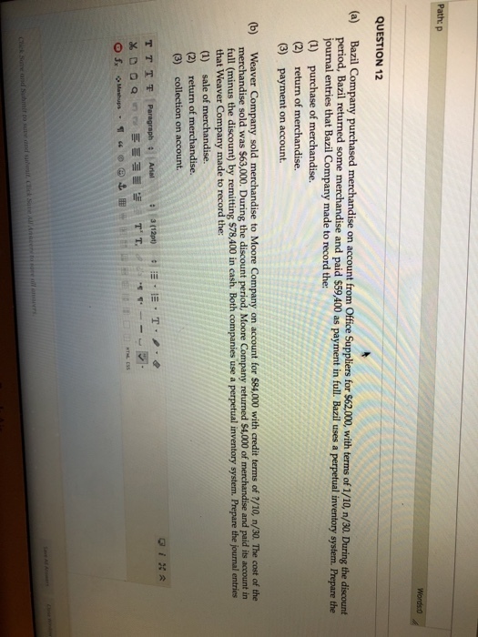 th: p QUESTION 12 Company purchased merchandise on account from Office Suppliers for $62,000, with terms of 1/10, n/30. During the discount od, Bazil returned some merchandise and paid $59,400 as payment in full. Bazil uses a perpetua nal entries that Bazil Company made to record the: (1) (2) (3) purchase of return of merchandise. payment on account. (b) Weaver Company sold merchandise to Moore Company on account for $84,000 with credit terms of 2/10, n/30. The cost of the merchandise sold was $63,000. During the discount period, Moore Company returned $4,000 of merchandise and paid its account in full (minus the discount) by remitting $78,400 in cash. Both companies use a perpetual inventory system. Prepare the journal entries that Weaver Company made to record the: (1) sale of merchandise. (2) return of merchandise. (3) collection on account.
