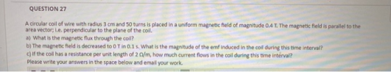 QUESTION 27 A circular coil of wire with radius 3 cm and 50 turns is placed in a uniform magnetic field of magnitude 0.4 T. T