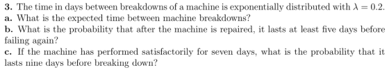 3. The time in days between breakdowns of a machine is exponentially distributed with λ-02 a. What is the expected time between machine breakdowns? b. What is the probability that after the machine is repaired, it lasts at least five days before failing again? C. If the machine has performed satisfactorily for seven days, what is the probability that it lasts nine days before breaking down?
