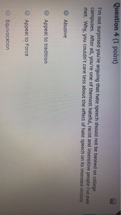 Question 4 (1 point) Im not surprised youre arguing that hate speech should not be banned on college campuses. After all, youre one of themost hateful, racist and insensitive people Ive ever met. Why, you couldnt care less about the effect of hate speech on its intended victims. O Abusive O Appeal to tradition O Appeal to Force OEquivocation