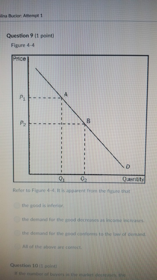 lina Bucior: Attempt 1 Question 9 (1 point) Figure 4-4 Price 012 Quantity Refer to Figure 4-4. It is apparent from the figure that the good is inferior the demand for the good decreases as income increases the demand for the good conforms to the law of demand All of the above are correct. Question 10 (1 point)
