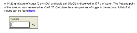A 14.23 g mixture of sugar (C12H22011) and table salt (NaCI) is dissolved in 177 g of water. The freezing point of the solution was measured as -3.41 °C. Calculate the mass percent of sugar in the mixture. A list of Kf values can be found here Number