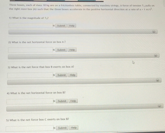 Three boxes, each of mass 18 kg are on a frictionless table, connected by massless strings. A force of tension Ti pulls on the right most box (A) such that the three boxes accelerate in the positive horizontal direction at a rate of a 1 m/s2. 1) What is the magnitude of T1 N Submit Help 2) What is the net horizontal force on box A? N Submit Help 3) What is the net force that box B exerts on box A? 4) What is the net horizontal force on box B? Submit 5) What is the net force box C exerts on box B? Submit Help