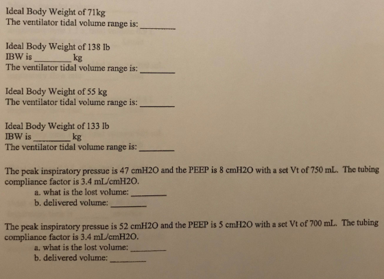Ideal Body Weight of 71 kg The ventilator tidal volume range is: Ideal Body weight of 138 lb IBW is kg The ventilator tidal volume range is: Ideal Body Weight of 55 kg The ventilator tidal volume range is: Ideal Body weight of 133 lb BW is The ventilator tidal volume range is: kg The peak inspiratory pressue is 47 cmH20 and the PEEP is 8 cmH20 with a set Vt of 750 mL. The tubing compliance factor is 3.4 mL/cmH20. a. what is the lost volume b. delivered volume: The peak inspiratory pressue is 52 cmH20 and the PEEP is 5 cmH20 with a set Vt of 700 mL. The tubing compliance factor is 3.4 mL/cmH20. a, what is the lost volume: b. delivered volume: