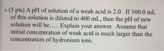 4. (5 pts) A pH of solution of a weak acid is 2.0. If 100.0 mL of this solution is diluted to 400 mL, then the pH of new solu