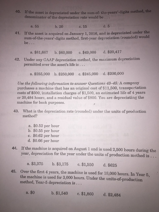 40. If the asset is depreciated under the sum-of the-years-digits method, the denominator of the depreciation rate would be a. 55 b. 20 c. 15 d. 5 41. If the asset is acquired on January 1, 2016, and is depreciated under the sum-of-the-years-digits method, first-year depreciation (rounded) would be a. $81,667 b. $60,000 c. $49,000 d. $20,417 Under any GAAP depreciation method, the maximum depreciation permitted over the assets life is... 42. a. $255,000 b. $250,000 c. $245,000 d. $200,000 Use the following information to answer Questions 43-45: A company purchases a machine that has an original cost of $11,500, transportation costs of $500, installation charges of $1,500, an estimated life of 4 years or 20,484 hours, and a residual value of $800. You are depreciating the machine for book purposes. 43. What is the depreciation rate (rounded) under the units of production method? a. $0.52 per hour b. $0.55 per hour c. $0.62 per hour d. $0.66 per hour If the machine is acquired on August 1 and is used 2,500 hours during the year, depreciation for the year under the units of production method is 44. ... a. $3,375 b. $3,175 c. $1,550 d. $625 Over the first 4 years, the machine is used for 18,000 hours. In Year 5, the machine is used for 3,000 hours. Under the units-of-production method, Year-5 depreciation is.. 45. a. $0 b. $1,540 c. $1,860 d. $2,484