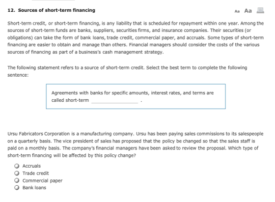 12. Sources of short-term financing Aa Aa Short-term credit, or short-term financing, is any liability that is scheduled for repayment within one year. Among the sources of short-term funds are banks, suppliers, securities firms, and insurance companies. Their securities (or obligations) can take the form of bank loans, trade credit, commercial paper, and accruals. Some types of short-term financing are easier to obtain and manage than others. Financial managers should consider the costs of the various sources of financing as part of a businesss cash management strategy. The following statement refers to a source of short-term credit. Select the best term to complete the following sentence: Agreements with banks for specific amounts, interest rates, and terms are called short-term Ursu Fabricators Corporation is a manufacturing company. Ursu has been paying sales commissions to its salespeople on a quarterly basis. The vice president of sales has proposed that the policy be changed so that the sales staff is paid on a monthly basis. The companys financial managers have been asked to review the proposal. Which type of short-term financing will be affected by this policy change? Accruals Trade credit O Commercial paper O Bank loans
