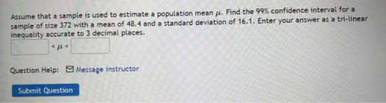 Assume that a sample is used to estimate a population mean H. Find the 99% confidence interval for a sample of size 372 with