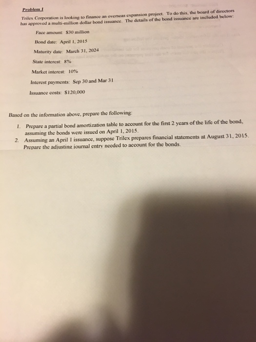 Problem! Trilex Corporation is looking to finance an overseas expansion project. To do this, the board of directors has approved a multi-million dollar bond issuance. The details of the bond issuance are included below: Face amount: $30 million Bond date: April I, 2015 Maturity date: March 31, 2024 State interest: 8% Market interest: 10% Interest payments: Sep 30 and Mar 31 Issuance costs: S120,0oo Based on the information above, prepare the following: 1. Prepare a partial bond amortization table to account for the first 2 years of the life of the bond, 2. Assuming an April issuance, suppose Trilex prepares financial statements at August 31, 2015 assuming the bonds were issued on April 1, 2015 Prepare the adjusting iournal entry needed to account for the bonds.