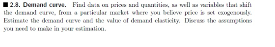 12.8. Demand curve. Find data on prices and quantities, as well as variables that shift the demand curve, from a particular market where you believe price is set exogenously. Estimate the demand curve and the value of demand elasticity. Discuss the assumptions you need to make in your estimation.