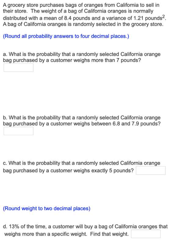A grocery store purchases bags of oranges from California to sell in their store. The weight of a bag of California oranges is normally distributed with a mean of 8.4 pounds and a variance of 1.21 pounds2 A bag of California oranges is randomly selected in the grocery store. Round all probability answers to four decimal places.) a. What is the probability that a randomly selected California orange bag purchased by a customer weighs more than 7 pounds? b. What is the probability that a randomly selected California orange bag purchased by a customer weighs between 6.8 and 7.9 pounds? c. What is the probability that a randomly selected California orange bag purchased by a customer weighs exactly 5 pounds? Round weight to two decimal places) d, 13% of the time, a customer will buy a bag of California oranges that weighs more than a specific weight. Find that weight.