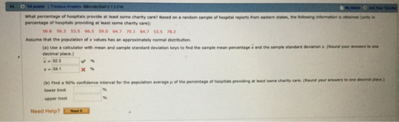 What percentage of hospitais provide at least some charity care? Based on a random sample of hospital reports from eastern states, the following information is obtained (units in percentage of hospitals providing at least some charity care): 6.6 56.3 53.5 66.5 59.0 64.7 70.1 64.7 53.5 78.2 Assume that the population of x values has an approximately normal distribution. (a) Use a calculator with mean and sample standard deviation keys to find the sample mean percentage x and the sample standard deviation s. (Round your answers to one decimal place.) x-623 s·64.1 (b) Find a 90% confidence interval for the population average μ of the percentage of hosptals providing at least some charity are. (Round your are en to one decima lower limit upper lmit answers to one decimal place) Need Help? 4