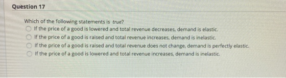 Question 17 Which of the following statements is true? If the price of a good is lowered and total revenue decreases, demand
