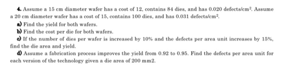 4. Assume a 15 cm diameter wafer has a cost of 12, contains 84 dies, and has 0.020 defects/cm2. Assume a 20 cm diameter wafer