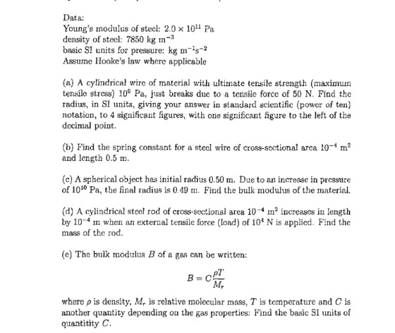 Data: Youngs modulus of steel: 2.0 × 1011 Pa density of steel: 7850 kg m-3 basic SI units for pressure: kg m-1s-2 Assume Hookes law where applicable (a) A cylindrical wire of material with ultimate tensile strength (maximum tensile stress) 109 Pa, just breaks due to a tensile force of 50 N. Find the radius, in SI units, giving your answer in standard scientific (power of ten) notation, to 4 significant figures, with one significant figure to the left of the decimal point. (b) Find the spring constant for a stecl wire of cross-sectional area 10-4 m2 and length 0.5 m. (c) A spherical object has initial radius 0.50 m. Due to an increase in pressure of 1010 Pa, the final radius is 0.49 m. Find the bulk modulus of the material. (d) A cylindrical steel rod of cross-sectional area 10-4 m2 increases in lengtlh by 10-4 m when an external tensile force (load) of 104 N is applicd. Find the mass of the rod. (e) The bulk modulus B of a gas can be written 1 where ρ is density, M. is relative molecular mass, T is temperature and C is another quantity depending on the gas properties: Find the basic SI units of quantitity C.