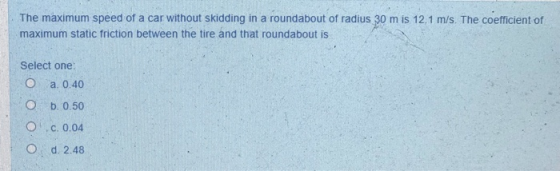 The maximum speed of a car without skidding in a roundabout of radius 30 m is 12.1 m/s. The coefficient of maximum static fri