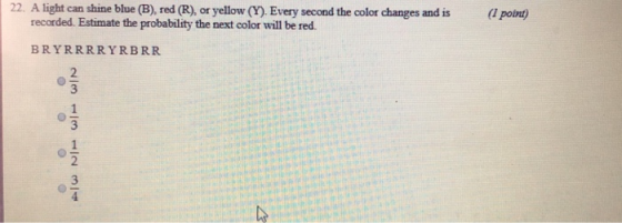 22. A light can shine blue (B), red (R), or yellow (Y). Every second the color changes and is( point) recorded. Estimate the probability the next color will be red. BRYRRRRYRBRR 2 3 2
