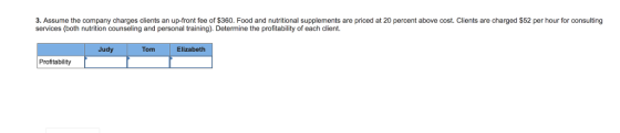 3. Assume the company charges clients an up-front fee of $360. Food and nutritional supplements are priced at 20 percent above cost. Clients are charged $52 per hour for consulting services (both nutrition counseling and personal training). Determine the profitability of each client. Judy Tom Elizabeth Profitability