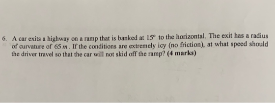 A car exits a highway on a ramp that is banked at 15° to the horizontal. The exit has a radius of curvature of 65 m. If the conditions are extremely icy (no friction), at what speed should the driver travel so that the car will not skid off the ramp? (4 marks) 6.
